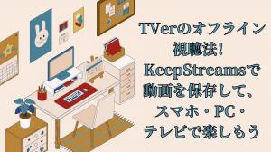 TVerのオフライン視聴法！KeepStreamsで動画を保存して、スマホ・PC・テレビで楽しもう